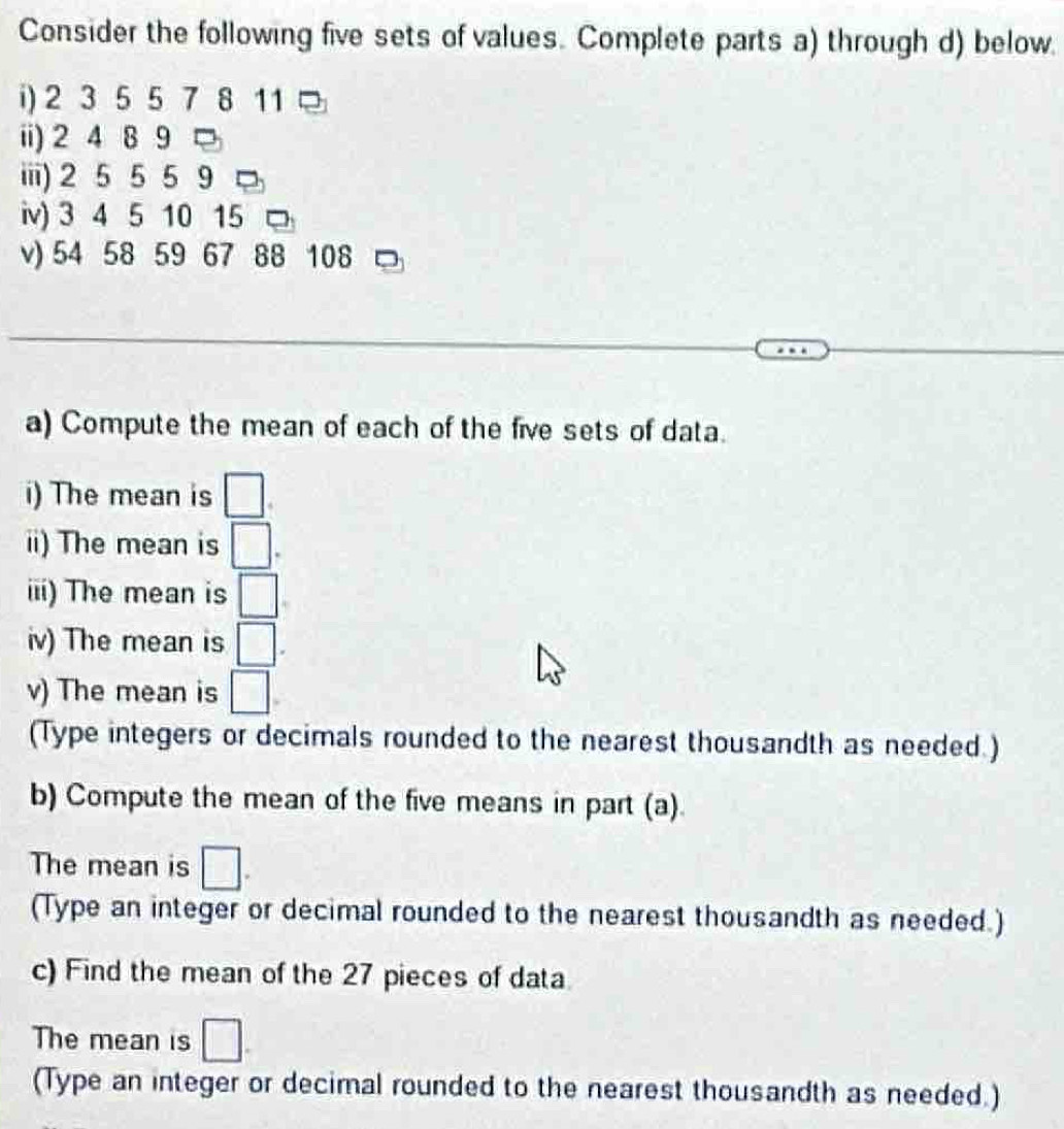 Consider the following five sets of values. Complete parts a) through d) below 
i) 2 3 5 5 7 8 11 □ 
ii) 2 4 8 9 □ 
iiii) 2 5 5 5 9
iv) 3 4 5 10 15 □ 
v) 54 58 59 67 88 108 □ 
a) Compute the mean of each of the five sets of data. 
i) The mean is □
ii) The mean is □. 
iii) The mean is □
iv) The mean is □
v) The mean is □
(Type integers or decimals rounded to the nearest thousandth as needed.) 
b) Compute the mean of the five means in part (a). 
The mean is □. 
(Type an integer or decimal rounded to the nearest thousandth as needed.) 
c) Find the mean of the 27 pieces of data 
The mean is □. 
(Type an integer or decimal rounded to the nearest thousandth as needed.)