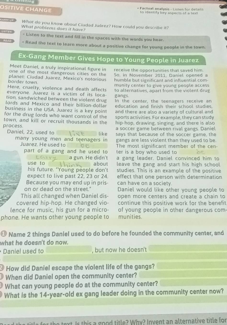emng
* Factual analysis - Listen for details
OSITIVE CHANGE to identify key aspects of a text
Vanm Ue What do you know about Ciudad Juárez? How could you describe it?
What problems does it have?
LISTEN - Listen to the text and fill in the spaces with the words you hear.
Read - Read the text to learn more about a positive change for young people in the town.
Ex-Gang Member Gives Hope to Young People in Juarez
Meet Daniel, a truly inspirational figure in receive the opportunities that saved him.
one of the most dangerous cities on the So, in November 2011, Daniel opened a
planet: Ciudad Juarez, Mexico's notorious
border town. humble but significant and influential com-
munity center to give young people access
Here, cruelty, violence and death affects to alternatives, apart from the violent drug
everyone. Juarez is a victim of its loca- gangs.
tion, sandwiched between the violent drug In the center, the teenagers receive an
lords and Mexico and their billion-dollar education and finish their school studies,
business in the USA. Juarez is a key point and there are also a variety of cultural and
for the drug lords who want control of the sports activities. For example, they can study
town, and kill or recruit thousands in the hip-hop, drawing, singing, and there is also
process.
a soccer game between rival gangs. Daniel
Daniel, 22, used to like says that because of the soccer game, the
many young men and teenagers in gangs are less violent than they used to be.
Juarez. He used to The most significant member of the cen-
part of a gang and he used to ter is a boy who used to
a gun. He didn't a gang leader. Daniel convinced him to
use to about leave the gang and start his high school
his future. “Young people don’t studies. This is an example of the positive
expect to live past 22, 23 or 24. effect that one person with determination
Because you may end up in pris- can have on a society
on or dead on the street.” Daniel would like other young people to
This all changed when Daniel dis- open more centers and create a chain to
covered hip-hop. He changed vio- continue this positive work for the benefit
lence for music, his gun for a micro- of young people in other dangerous com-
phone. He wants other young people to munities.
①  Name 2 things Daniel used to do before he founded the community center, and
what he doesn't do now.
Daniel used to , but now he doesn't
How did Daniel escape the violent life of the gangs?
When did Daniel open the community center?
What can young people do at the community center?
What is the 14-year-old ex gang leader doing in the community center now?
t Is this a good title? Why? Invent an alternative title for