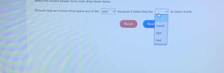 Select the correct answer from each drop-down menu. 
Pictures that we receive from space are of the past because it takes time for to reach Earth. 
Reset Next sound 
light 
heat