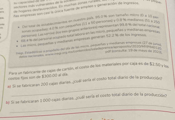 su capacidad de dal 
“n sectores más vulnerables de la s ciu 
ara de hogares desfavorecidos. En muchas zonas rurales, I 
is peaue 
ñas empresas son casi la única fuente de empleo y generación de ingresos, 
ble 
co Del total de establecimientos en nuestro país, 95.0% son tamaño micro (0 a 10 per 
ate 
sonas ocupadas); 4.0 % son pequeños (11 a 50 personas) y 0.8 % medianos (51 a 250
personas). Las MIPYME (los tres grupos anteriores) representan 99.8 % del total nacional
68.4 % del personal ocupado total labora en las micro, pequeñas y medianas empresas 
Las micro, pequeñas y medianas empresas generan 52.2 % de los ingresos. 
Inegi, Estadísticas a propósito del día de las micro, pequeñas y medianas empresas (27 de junio), 
pdf (consulta: 19 de mayo de 2023). 
datos nacionales, www.inegi.org.mx/contenidos/saladeprensa/aproposito/2020/MYPIMES20. 
Para un fabricante de cajas de cartón, el costo de los materiales por caja es de $2.50 y los 
costos fijos son de $300.00 al día. 
_ 
a) Si se fabricaran 200 cajas diarias, ¿cuál sería el costo total diario de la producción? 
_ 
b) Si se fabricaran 1000 cajas diarias. ¿cuál sería el costo total diario de la producción?