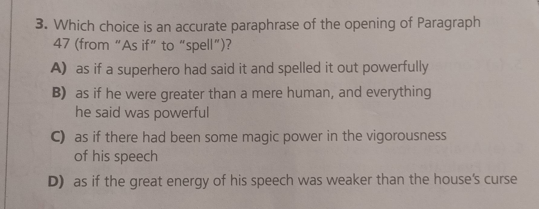 Which choice is an accurate paraphrase of the opening of Paragraph
47 (from “As if” to “spell”)?
A) as if a superhero had said it and spelled it out powerfully
B) as if he were greater than a mere human, and everything
he said was powerful
C) as if there had been some magic power in the vigorousness
of his speech
D) as if the great energy of his speech was weaker than the house's curse