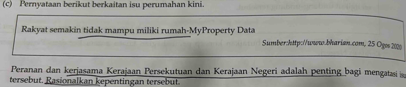 Pernyataan berikut berkaitan isu perumahan kini. 
Rakyat semakin tidak mampu miliki rumah-MyProperty Data 
Sumber:http://www.bharian.com, 25 Ogos 2020 
Peranan dan kerjasama Kerajaan Persekutuan dan Kerajaan Negeri adalah penting bagi mengatasi is 
tersebut. Rasionalkan kepentingan tersebut.