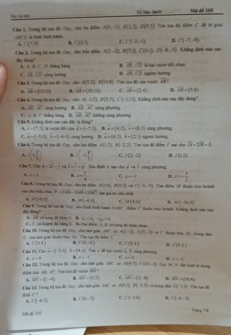 Họ và sân _Số bảo danh Mã dề 105
Cầu 1. Trong bệ sụu độ Ory, cho ha điểm A(0,-3),B(2,1),D(5,5) Tim tạa độ điểm C đề từ giác
ABCD là hình bình hành
A. C(7,4) B. C(3,1) C. C(-3,-1) D. C(-7,-9)
Cầu 2. Trung hệ tựa độ Oay, cho bản diểm A(3,-2),B(7,1),C(0,1),D(-8,-5) Khảng định nảo sao
60° dimg?
A. A, B, C, D tháng háng overline AB,overline CD la hai vecto dfs nitau
D. overline AB,overline CD
C overline AB,overline CD cùng huíng. ngope hoớng.
Câu 3. Trong hệ vọa độ Ouy, cho A(5,2),B(10,8) 1  Tim toa độ của voco overline AB
A overline AB=(15,30) B. overline AB=(50,16) C. overline AB=(2,4) D. overline AB=(5,6)
Cầu 4. Trong bệ tọa độ Ozy, cho A(-1,5),B(5,5),C(-1,11) Khẳng đình nào sau đây đùng?
A. overline AB,overline AC cùng hướng  B. overline AB,overline AC cùng phương
C. A, B, C tháng hàng. D. overline AB,overline AC không cùng phương
Cầu 5. Khing định nào sau đây là đùng?
A. overline c=(7,3) la vecto dii của overline d=(-7,3) B. overline u=(4,2),overline u=(8,3) cùng phương.
C. vector a=(-5,0),vector b=(-4,0) cùng huớng D. vector a=(6,3),vector b=(2,1) nguực hướng.
Cầu 6. Trong hệ tọa độ Ozy, cho hai điểm A(1,2),B(-2,3) Tim tọa độ điểm / sao cho overline LA+2overline IB=overline 0
A. f(1, 2/5 ) B. I(-1, 8/3 ) C. I(2,-2) D. I(k2).
Cầu 7. Cho vector u=2vector i-j overline v=overline i+xoverline j Xáo định x sao cho frac x 99 overline v cúng phương
A. x=2 B. x= 1/4  C. x=-1 D. x=- 1/2 
Câu 8. T rong bộ tọa độ Oay, cho ba điểm A(1,0),B(0,3) C(-3,-5) Tìm điểm M thuộc trục hoành
sao cho biều thức P=(2overline MA-3overline MB+2overline MC) đạt giả trị nhỏ nhấn
A. M(16,0) B. M(-4,0) C. M(4,0) D. M(-16,0)
Câu 9, Trong hệ tọa độ Oy, cho hình bình hanh OABC *, điểm C thuộc trục hoành. Khẳng định nào sau
dây dung?
A. AB có tung đô khác 0 B. x_A+x_C-x_B=0
C. C có hoành độ băng 0. D. Hai điểm A. 8 có tung đô khác nhao.
Cầu 10. Trong hệ tọa độ Oxy, cho tam giác 480° ∞ A(1,-1),N(5,-3) và C thuộc trục O_2 trọng tâm
C của tạm giác thuộc trục Ox . Tìm tọa độ điểm C
A. C(0,4) B. C(0,-4) C. C(2,4) D. C(0,2)
Câu 1I. Cho vector a=(-5,0),vector b=(4,x) Tim x đề hai voctơ 2, ổ cùng phương,
A. x=4 B. x=-1 C. x=0 D. x=-5
Cầu 12. Trong bộ tọa độ Ozy, cho tam giác ABC có B(9,7),C(11,-1) Gọi Mổ  N làn lượt là trung
điểm của AB, AC. Tim tọa độ vecto vector MN
A. overline MN=(1,-4) B. overline MN=(5,3) C. vector MN=(2,-8) D. vector MN=(10,6)
Câu 13, Trong hệ tọa độ Oxy, cho tam giác ABC có A(6,1),B(-3,5) và trọng tâm G(-1,1) Tim tọa độ
đinh C ? C(6,-3) C. C(-3,6) D. C(-6,-3).
A. C(-6,3) B.
Mil đè 102 Trang 7/8