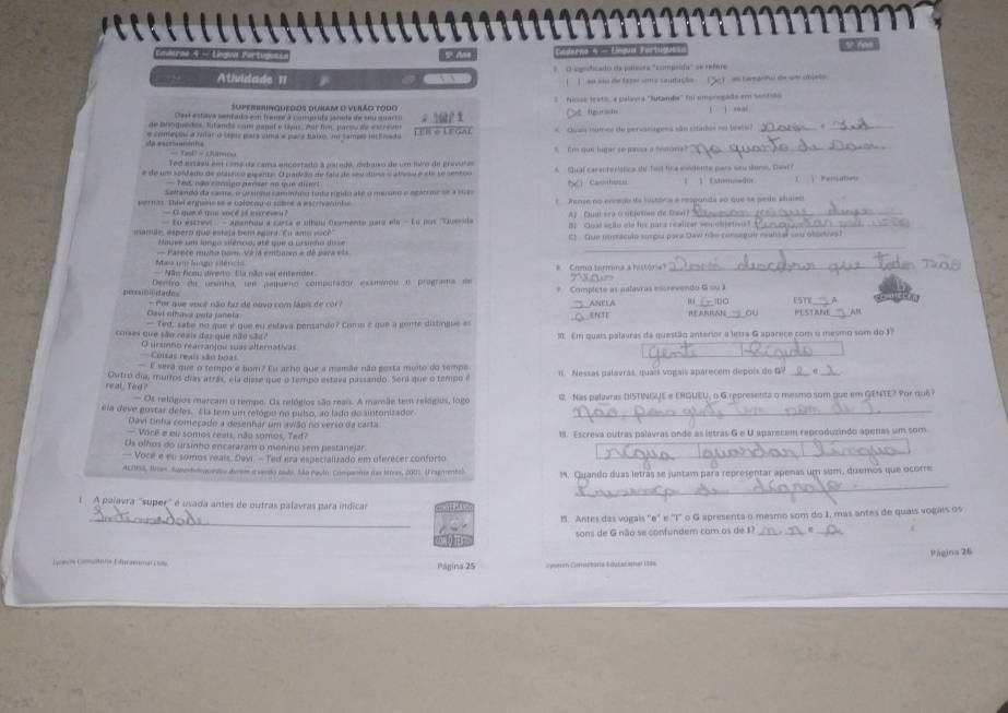 arne 4 - Língwa Fartugus  Ae Gedena 4 - Elegua Fo tigue s
, Atividade 11   O  sgnficado ea pariors ''compoia'' se refere
(    ao são de fazer sma saufaçãe )  a teratw de un cbpto .
Superirinqutdos dunam o vurão t0do      Acse tesl  e pélava ''Sutande'' f empropade em sestdo
Ces estaya senfats em frence a cosgisita sanula de sou sart          
de broquedes, lufands com papal e tpis. Aur fom, parsu de eucreum
e começos a ralar o típic pars cma e para batio, n tampo infrado LER O LEGAL ; eº 1  Qua numes de persanagesa são citados no tels) _,_
C qe lurar se mrsa a 'enón 
_
Ted aaeu ent c onathe cama sncostado a aalede, ewdto de um juéro de pred 
e de um sonfamo de plaaoo gigante. O padção de fai de seulima o aleso e ele se centoo A Qual carenteristics te fed fice mndente pars say wors, Dawr?   Fenate
Tes, não consigo  pérsar ao que diet
Seltando da sara, o ururdo camímímo todo rígido até o merono e neátrme de a se Casthes       C  é me  
er tas. Ttel erinc e  coforau e sore a estrant 7  Tense no enredo da hustóica e respanda so que se pede alueo
O par é  qe  socé  é iere s i 
Eo  es c t    dmenfuna a carta e altand Denente sata ela  - f o  po       A) Quat sra o otetns de Dat?_
B Cual ação ale for naca realizar sen objetive!_
a m e , espero que esteua bem saer a. E u amo  s  C  Que itetácul surga para Daw hão conseguir reulical sy otoovs?
_
_
Hauve um lospo silêncio, até que o ursido disse
Mas un lnge sdénc  Parece muto bom Vá la embaiso = de saca e=
Nãs fcos dverto. Ela não uon entendor #  Como termina a história?_
n 
perxaibilidades Dentro du ursinha, um pequeño computador exsminou o pregrama de * Complete as palavras escrevendo G su 1 ESTE
Davi eltua pela janela  Por que você não faz de nuvo com lápis de co ANELA bn y
- Ted, sabe no que é que eu estava pensando? Comu é que a gente distingue = __ENTE REARRAN _  
coses que são reais daz que não sãu ? 10: Em quais palavras da questão anterior a letra G aparece com o mesmo som do 37
O ursnto rearranjou suas alternativas
Coisas reais são boàs
_
E sera que o tempo e bom? Eu arho que a mamãe não gosta muito do tempa
real, Ted? Outro dia murros dias atrás, ela diase que o tempo estava passando. Sera que o tempo i I. Nessas palavras, quais vogais aparecem depois do G?
Os relógios marcam o tempo. Os relógios são reais. A mamãe tem relógios, logo 1 Nas palavras DISTINGUE e ERGUEU, o G representa o mesmo som gue em GENTE? Por 1u6?
ela deve gostar deles. Ela tem um relógiu no pulso, ao lado do sintonizador_
Davi tinha começado a desenhar um avião no verso da carta
— Você # eu somos reats, não somos, Ted? 8. Escreva outras palávras onde as letras G e U aparecem reproduzindo aperas um som
Os olhos do ursinho encararam o menino sem pestanejar.
— Você e eu somos reais. Davi. - Ted era especializado em oferecer conforto
_
_
ALINS8, Brias, Superhdequendoo dvrem a vendo csdo, São Payln: Companna as brtres, 200). (Fragmento). 1. Quando duas letras se juntam para representar apenas um sum, dizemos que ocorre
1 A palavra 'super' é usada antes de outras palavras para indicar
_
1. Antes das vogais ''e" e "T" o G apresenta o mesmo som do 1, más antes de quais vogais os
sons de G não se confundem com os de I?_
Cana F nre    Página 25 === n Comctaría dut ar ===t L== Página 26