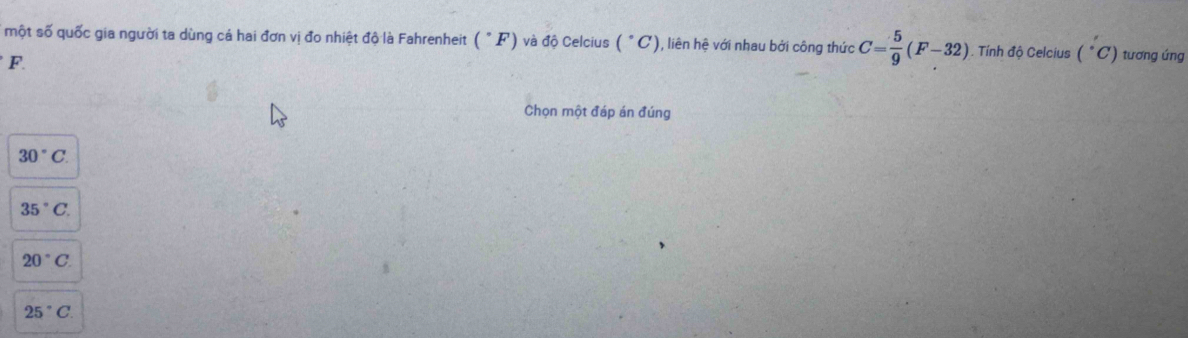 một số quốc gia người ta dùng cá hai đơn vị đo nhiệt độ là Fahrenheit (^circ F) và độ Celcius (^circ C) ), liên hệ với nhau bởi công thức C= 5/9 (F-32). Tính độ Celcius (^circ C) tương ứng
F. 
Chọn một đáp án đúng
30°C.
35°C.
20°C
25°C.