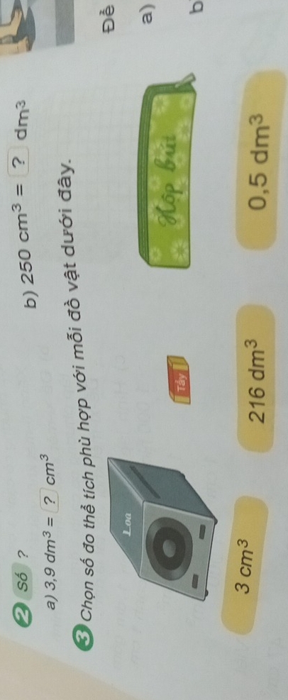 số ? 250cm^3= ? dm^3
b) 
a) 3,9dm^3= ? cm^3
Ở Chọn số đo thể tích phù hợp với mỗi đồ vật dưới đây. 
Đễ 
Loa 
a) 
Tẩy 
Kộp búát 
b
3cm^3
216dm^3
0,5dm^3