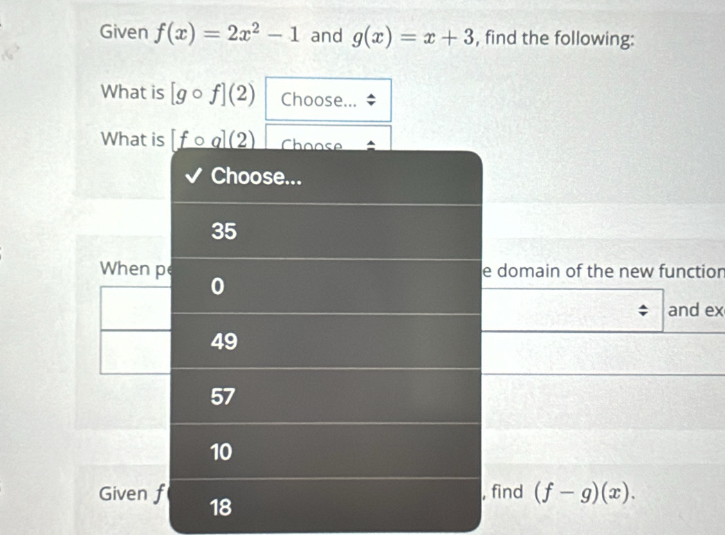 Given f(x)=2x^2-1 and g(x)=x+3 , find the following:
What is [gcirc f](2) Choose...
What is _ [fcirc a](2) Choose
Choose...
35
When pe e domain of the new function
0
and ex
49
57
10
Given f 18
, find (f-g)(x).