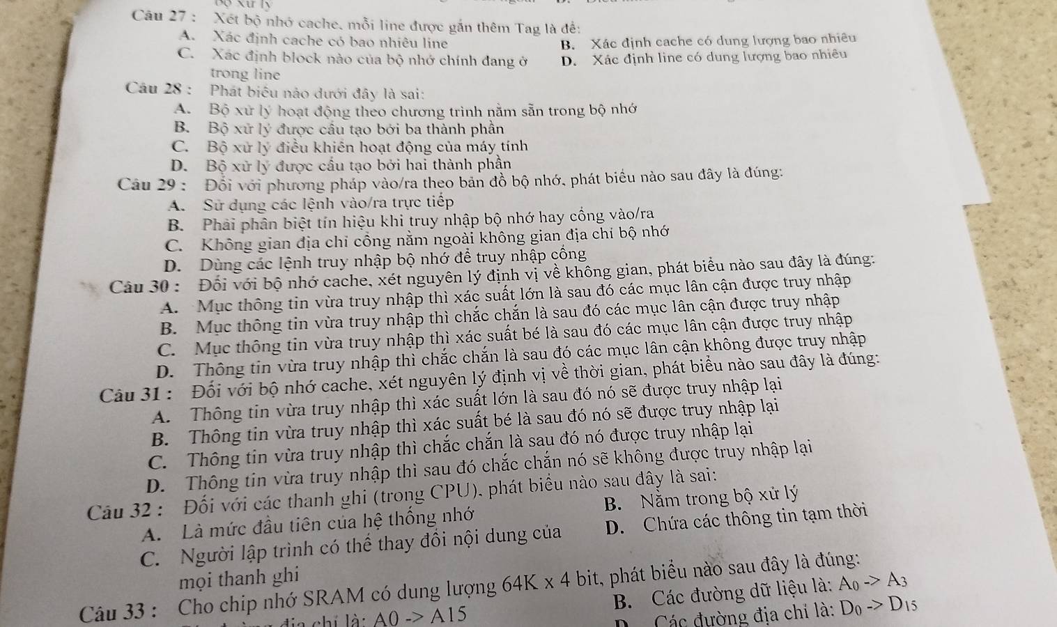 Xét bộ nhớ cache, mỗi line được gắn thêm Tag là đề:
A. Xác định cache có bao nhiêu line B. Xác định cache có dung lượng bao nhiêu
C. Xác định block nào của bộ nhớ chính đang ở D. Xác định line có dung lượng bao nhiêu
trong line
Câầu 28 : Phát biểu nào dưới đây là sai:
A. Bộ xử lý hoạt động theo chương trình nằm sẵn trong bộ nhớ
B. Bộ xử ly * được cầu tao bởi ba thành phần
C. Bộ xử lý điều khiên hoạt động của máy tính
D. Bộ xử ly * được cầu tạo bởi hai thành phần
Câu 29 : Đối với phương pháp vào/ra theo bản đồ bộ nhớ, phát biểu nào sau đây là đúng:
A. Sử dụng các lệnh vào/ra trực tiếp
B. Phải phân biệt tín hiệu khi truy nhập bộ nhớ hay cổng vào/ra
C. Không gian địa chỉ cổng nằm ngoài không gian địa chí bộ nhớ
D. Dùng các lệnh truy nhập bộ nhớ để truy nhập cổng
Câu 30 : Đối với bộ nhớ cache, xét nguyên lý định vị về không gian, phát biểu nào sau đây là đúng:
A. Mục thông tin vừa truy nhập thì xác suất lớn là sau đó các mục lân cận được truy nhập
B. Mục thông tin vừa truy nhập thì chắc chắn là sau đó các mục lân cận được truy nhập
C. Mục thông tin vừa truy nhập thì xác suất bé là sau đó các mục lân cận được truy nhập
D. Thông tin vừa truy nhập thì chắc chắn là sau đó các mục lân cận không được truy nhập
Câu 31: Đối với bộ nhớ cache, xét nguyên lý định vị về thời gian, phát biểu nào sau đây là đúng:
A. Thông tin vừa truy nhập thì xác suất lớn là sau đó nó sẽ được truy nhập lại
B. Thông tin vừa truy nhập thì xác suất bé là sau đó nó sẽ được truy nhập lại
C. Thông tin vừa truy nhập thì chắc chắn là sau đó nó được truy nhập lại
D. Thông tin vừa truy nhập thì sau đó chắc chắn nó sẽ không được truy nhập lại
Câu 32 : Đối với các thanh ghi (trong CPU), phát biểu nào sau đây là sai: B. Nằm trong bộ xử lý
A.  Là mức đầu tiên của hệ thống nhớ
C. Người lập trình có thể thay đồi nội dung của D. Chứa các thông tin tạm thời
mọi thanh ghi A_0->A_3
Câu 33 : Cho chip nhớ SRAM có dung lượng 64K* 4 bit, phát biểu nào sau đây là đúng:
chi là A0to A15 B. Các đường dữ liệu là:
D. Các đường địa chỉ là: D_0->D_15