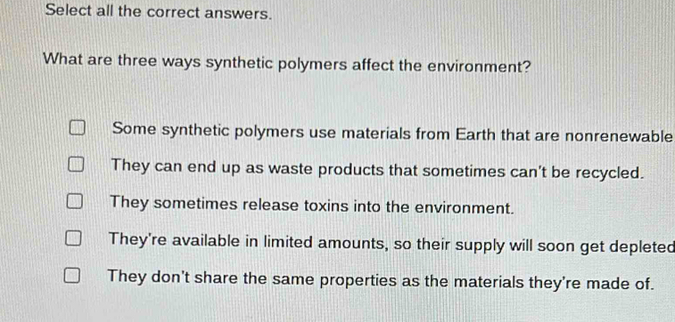 Select all the correct answers.
What are three ways synthetic polymers affect the environment?
Some synthetic polymers use materials from Earth that are nonrenewable
They can end up as waste products that sometimes can't be recycled.
They sometimes release toxins into the environment.
They're available in limited amounts, so their supply will soon get depleted
They don't share the same properties as the materials they're made of.