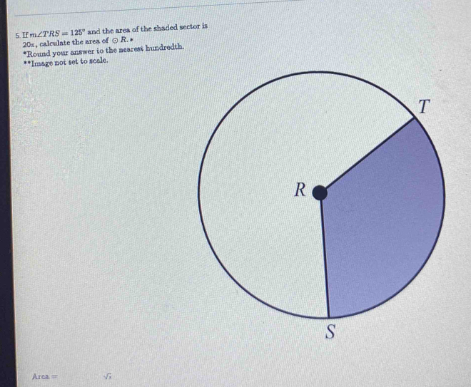 If m∠ TRS=125° and the area of the shaded sector is
20%, calculate the area of odot R. 
*Round your answer to the nearest hundredth. 
'Image not set to scale.
Arca = sqrt(x)