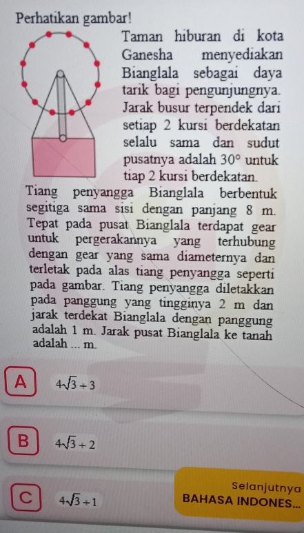 Perhatikan gambar!
Taman hiburan di kota
Ganesha menyediakan
Bianglala sebagai daya
tarik bagi pengunjungnya.
Jarak busur terpendek dari
setiap 2 kursi berdekatan
selalu sama dan sudut
pusatnya adalah 30° untuk
tiap 2 kursi berdekatan.
Tiang penyangga Bianglala berbentuk
segitiga sama sisi dengan panjang 8 m.
Tepat pada pusat Bianglala terdapat gear
untuk pergerakannya yang terhubung
dengan gear yang sama diameternya dan 
terletak pada alas tiang penyangga seperti
pada gambar. Tiang penyangga diletakkan
pada panggung yang tingginya 2 m dan
jarak terdekat Bianglala dengan panggung
adalah 1 m. Jarak pusat Bianglala ke tanah
adalah ... m.
A 4sqrt(3)+3
B 4sqrt(3)+2
Selanjutnya
C 4sqrt(3)+1
BAHASA INDONES...