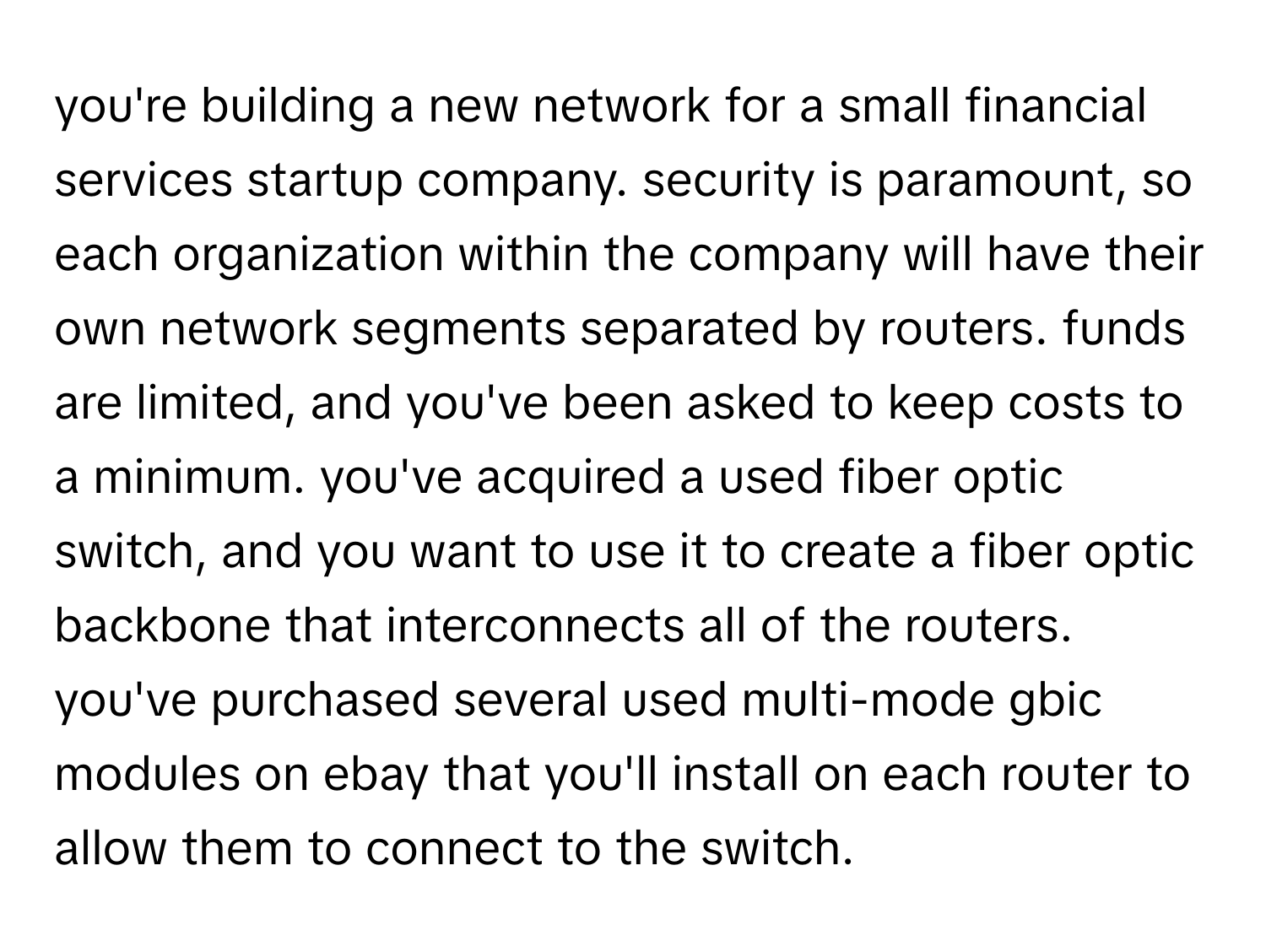 you're building a new network for a small financial services startup company. security is paramount, so each organization within the company will have their own network segments separated by routers. funds are limited, and you've been asked to keep costs to a minimum. you've acquired a used fiber optic switch, and you want to use it to create a fiber optic backbone that interconnects all of the routers. you've purchased several used multi-mode gbic modules on ebay that you'll install on each router to allow them to connect to the switch.