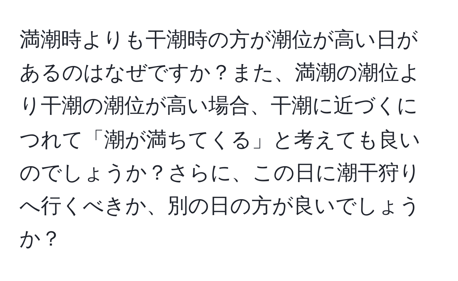 満潮時よりも干潮時の方が潮位が高い日があるのはなぜですか？また、満潮の潮位より干潮の潮位が高い場合、干潮に近づくにつれて「潮が満ちてくる」と考えても良いのでしょうか？さらに、この日に潮干狩りへ行くべきか、別の日の方が良いでしょうか？