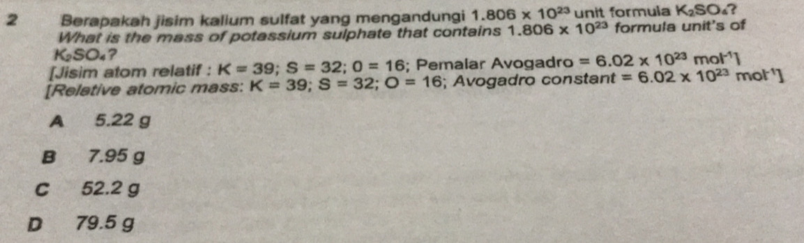 Berapakah jisim kalium sulfat yang mengandungi 1.806* 10^(23) unit formula K_2SO_4
What is the mass of potassium sulphate that contains 1.806* 10^(23) formula unit's of
K_2SO_4 ?
[Jisim atom relatif : K=39; S=32; 0=16; Pemalar Avogadro =6.02* 10^(23)mol^(-1)]
[Reletive atomic mass: K=39; S=32; O=16; Avogadro constant =6.02* 10^(23)mol^(-1)]
A 5.22 g
B 7.95 g
C 52.2 g
D 79.5 g