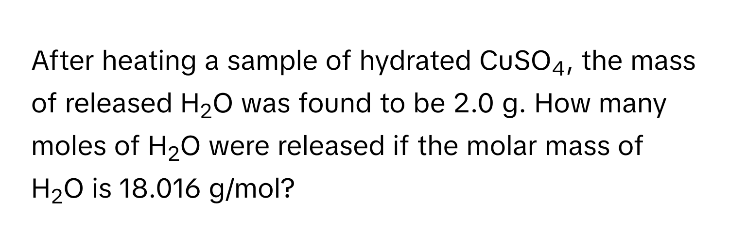 After heating a sample of hydrated CuSO4, the mass of released H2O was found to be 2.0 g. How many moles of H2O were released if the molar mass of H2O is 18.016 g/mol?