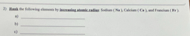 Rank the following elements by increasing atomic radius: Sodium ( Na ), Calcium ( Ca ), and Francium ( Fr ). 
a)_ 
b)_ 
c)_