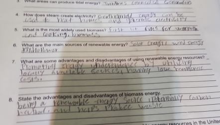 Whal areas can produce tidal enene_ 
_ 
_ 
4. How does steam create electricity?_ 
_ 
_ 
_ 
5. What is the most widely used biomass?_ 
_ 
_ 
_ 
6. What are the main sources of renewable energy?_ 
_ 
_ 
7 What are some advantages and disadvantages of using renewable energy resources _ 
_ 
_ 
_ 
_ 
_ 
_ 
8. State the advantages and disadvantages of biomass energy. 
_ 
_ 
resources in the Uniter