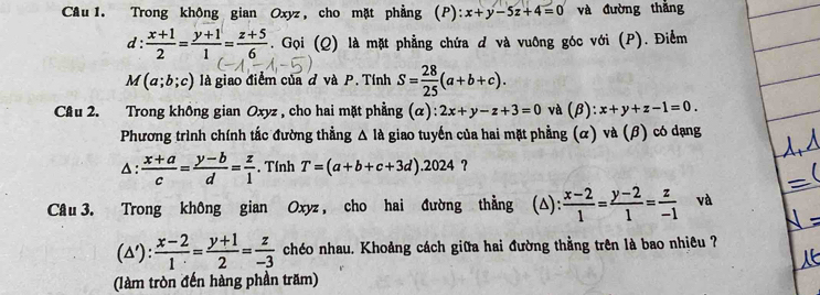 Trong không gian Oxyz, cho mặt phẳng (P): x+y-5z+4=0 và đường thắng 
d :  (x+1)/2 = (y+1)/1 = (z+5)/6 . Gọi (Q) là mặt phẳng chứa d và vuông góc với (P). Điểm
M(a;b;c) là giao điểm của đ và P. Tính S= 28/25 (a+b+c). 
Câu 2. Trong không gian Oxyz , cho hai mặt phẳng (α): 2x+y-z+3=0 và (β): x+y+z-1=0. 
Phương trình chính tắc đường thẳng Δ là giao tuyến của hai mặt phẳng (α) và (β) có dạng 
△:  (x+a)/c = (y-b)/d = z/1 . Tính T=(a+b+c+3d).2024 ? 
Câu 3. Trong không gian Oxyz , cho hai đường thẳng (△):  (x-2)/1 = (y-2)/1 = z/-1  và
(△ '): (x-2)/1 = (y+1)/2 = z/-3  chéo nhau. Khoảng cách giữa hai đường thằng trên là bao nhiêu ? 
(làm tròn đến hàng phần trăm)