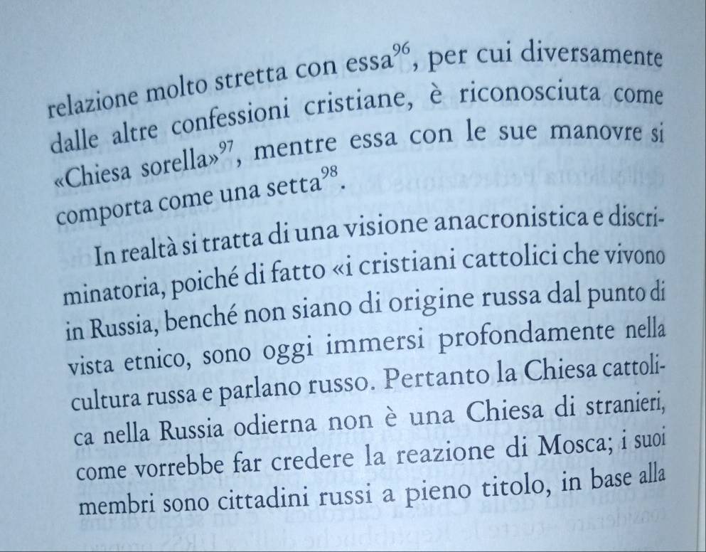 relazione molto stretta con 1 essa^(96) , per cui diversamente 
dalle altre confessioni cristiane, è riconosciuta come 
«Chiesa sorella>^97 , mentre essa con le sue manovre si 
comporta come una sec ta^(98). 
In realtà si tratta di una visione anacronistica e discri- 
minatoria, poiché di fatto «i cristiani cattolici che vívono 
in Russia, benché non siano di origine russa dal punto di 
vista etnico, sono oggi immersi profondamente nella 
cultura russa e parlano russo. Pertanto la Chiesa cattoli- 
ca nella Russia odierna non è una Chiesa di stranieri, 
come vorrebbe far credere la reazione di Mosca; i suoi 
membri sono cittadini russi a pieno titolo, in base alla