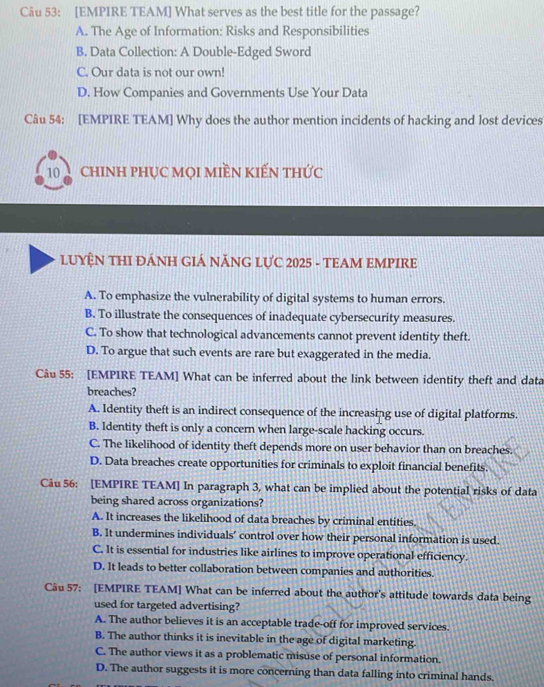 [EMPIRE TEAM] What serves as the best title for the passage?
A. The Age of Information: Risks and Responsibilities
B. Data Collection: A Double-Edged Sword
C. Our data is not our own!
D. How Companies and Governments Use Your Data
Câu 54: [EMPIRE TEAM] Why does the author mention incidents of hacking and lost devices
10 chINH pHụC MọI mIềN KIếN thức
LUYÊN THI ĐÁNH GIÁ NĂNG LƯC 2025 - TEAM EMPIRE
A. To emphasize the vulnerability of digital systems to human errors.
B. To illustrate the consequences of inadequate cybersecurity measures.
C. To show that technological advancements cannot prevent identity theft.
D. To argue that such events are rare but exaggerated in the media.
Câu 55: [EMPIRE TEAM] What can be inferred about the link between identity theft and data
breaches?
A. Identity theft is an indirect consequence of the increasing use of digital platforms.
B. Identity theft is only a concern when large-scale hacking occurs.
C. The likelihood of identity theft depends more on user behavior than on breaches.
D. Data breaches create opportunities for criminals to exploit financial benefits.
Câu 56: [EMPIRE TEAM] In paragraph 3, what can be implied about the potential risks of data
being shared across organizations?
A. It increases the likelihood of data breaches by criminal entities.
B. It undermines individuals’ control over how their personal information is used.
C. It is essential for industries like airlines to improve operational efficiency.
D. It leads to better collaboration between companies and authorities.
Câu 57; [EMPIRE TEAM] What can be inferred about the author's attitude towards data being
used for targeted advertising?
A. The author believes it is an acceptable trade-off for improved services.
B. The author thinks it is inevitable in the age of digital marketing.
C. The author views it as a problematic misuse of personal information.
D. The author suggests it is more concerning than data falling into criminal hands.