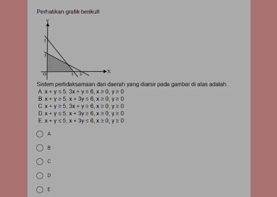 Perhatikan grafik berikutl
Sistem pertidaksamaan dari daerah yang diarsir pada gambar di atas adalah..
A. x+y≤ 5, 3x+y≤ 6, x≥ 0, y≥ 0
B. x+y≥ 5, x+3y≤ 6, x≥ 0, y≥ 0
C. x+y≥ 5, 3x+y≥ 6, x≥ 0, y≥ 0
D. x+y≤ 5, x+3y≥ 6, x≥ 0, y≥ 0
E. x+y≤ 5, x+3y≤ 6, x≥ 0, y≥ 0
A
B
C
D
E