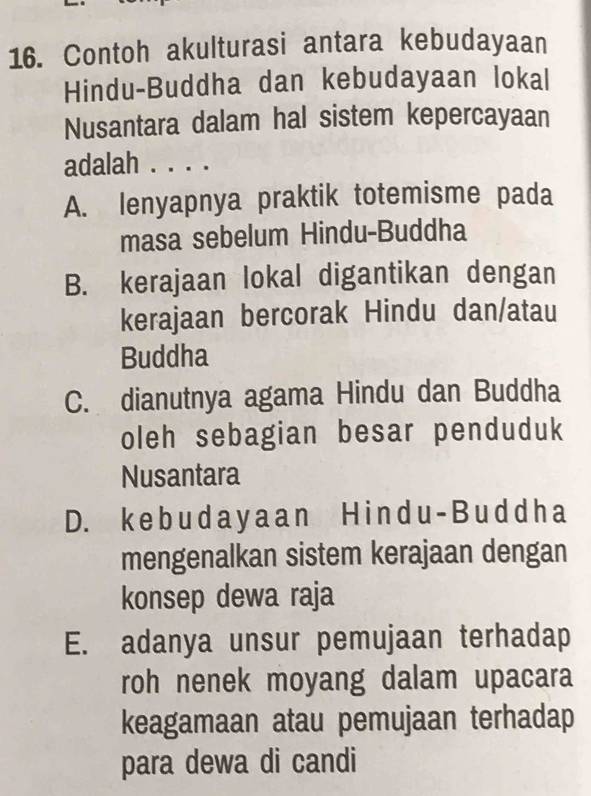 Contoh akulturasi antara kebudayaan
Hindu-Buddha dan kebudayaan lokal
Nusantara dalam hal sistem kepercayaan
adalah . . . .
A. lenyapnya praktik totemisme pada
masa sebelum Hindu-Buddha
B. kerajaan lokal digantikan dengan
kerajaan bercorak Hindu dan/atau
Buddha
C. dianutnya agama Hindu dan Buddha
oleh sebagian besar penduduk
Nusantara
D. k e b u d a y a an H i n d u - B u d d h a
mengenalkan sistem kerajaan dengan
konsep dewa raja
E. adanya unsur pemujaan terhadap
roh nenek moyang dalam upacara
keagamaan atau pemujaan terhadap
para dewa di candi