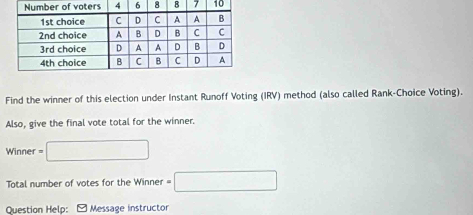 Find the winner of this election under Instant Runoff Voting (IRV) method (also called Rank-Choice Voting). 
Also, give the final vote total for the winner. 
Winner =□
Total number of votes for the Winner =□
Question Help: Message instructor