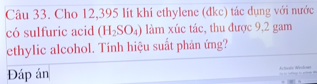 Cho 12,395 lít khí ethylene (đkc) tác dụng với nước 
có sulfuric acid (H_2SO_4) làm xúc tác, thu được 9,2 gam 
ethylic alcohol. Tính hiệu suất phản ứng? 
Đáp án 
Activate Windows 
Ge fer Sattingo fo an tinde UA 
i 
_