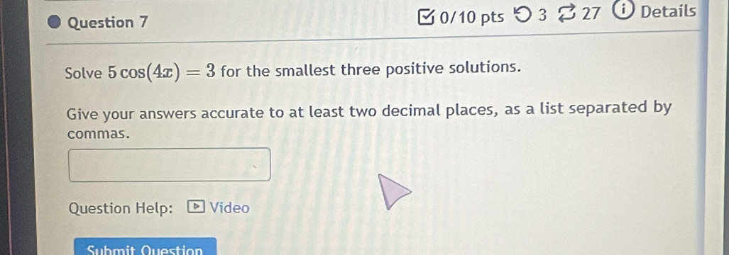 3 27 Details 
Solve 5cos (4x)=3 for the smallest three positive solutions. 
Give your answers accurate to at least two decimal places, as a list separated by 
commas. 
Question Help: Video 
Submit Question