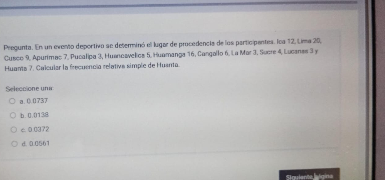 Pregunta. En un evento deportivo se determinó el lugar de procedencia de los participantes. Ica 12, Lima 20,
Cusco 9, Apurímac 7, Pucallpa 3, Huancavelica 5, Huamanga 16, Cangallo 6, La Mar 3, Sucre 4, Lucanas 3 y
Huanta 7. Calcular la frecuencia relativa simple de Huanta.
Seleccione una:
a. 0.0737
b. 0.0138
c. 0.0372
d. 0.0561
Siquiente igina