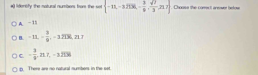 Identify the natural numbers from the set  -11,-3.overline 2136,- 3/9 , sqrt(7)/3 ,21.7. Choose the correct answer below.
A. -11
B. -11, - 3/9 , -3.overline 2136, 21.7
C. - 3/9 , 21.7, -3.overline 2136
D. There are no natural numbers in the set.