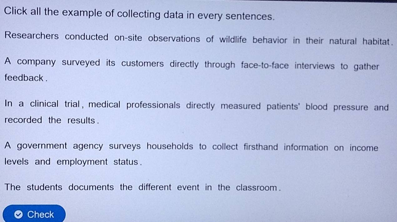 Click all the example of collecting data in every sentences.
Researchers conducted on-site observations of wildlife behavior in their natural habitat.
A company surveyed its customers directly through face-to-face interviews to gather
feedback .
In a clinical trial, medical professionals directly measured patients' blood pressure and
recorded the results .
A government agency surveys households to collect firsthand information on income
levels and employment status .
The students documents the different event in the classroom.
Check