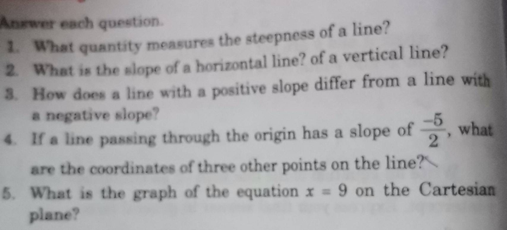 Answer each question. 
1. What quantity measures the steepness of a line? 
2. What is the slope of a horizontal line? of a vertical line? 
3. How does a line with a positive slope differ from a line with 
a negative slope? 
4. If a line passing through the origin has a slope of  (-5)/2  ,what 
are the coordinates of three other points on the line?' 
5. What is the graph of the equation x=9 on the Cartesian 
plane?