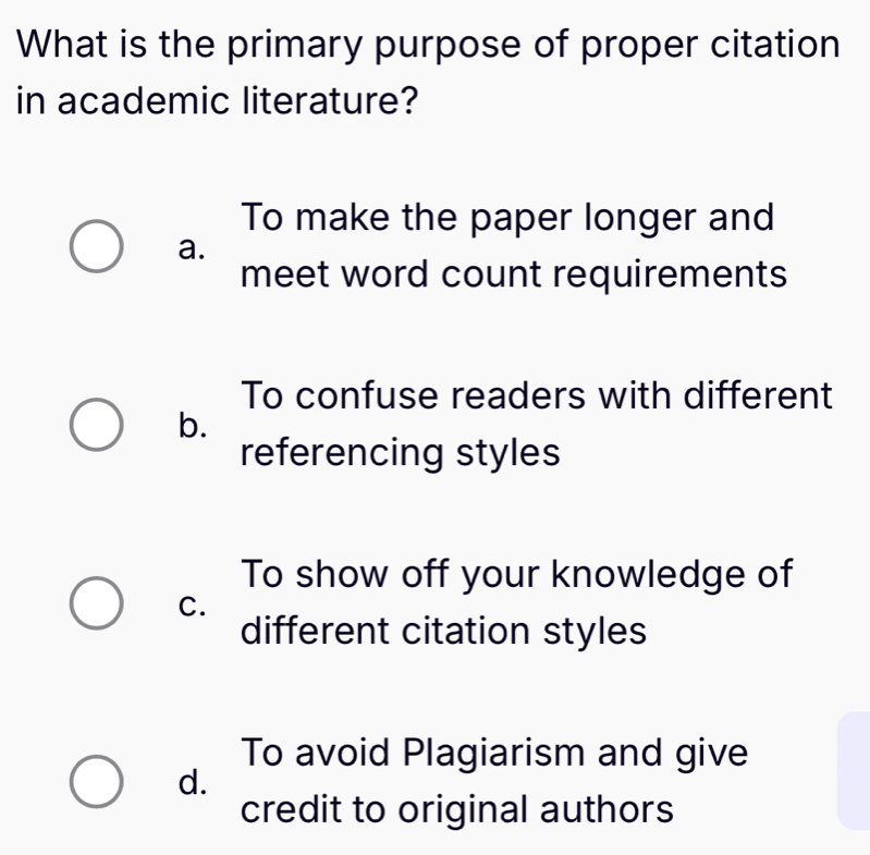 What is the primary purpose of proper citation
in academic literature?
To make the paper longer and
a.
meet word count requirements
To confuse readers with different
b.
referencing styles
To show off your knowledge of
C.
different citation styles
To avoid Plagiarism and give
d.
credit to original authors