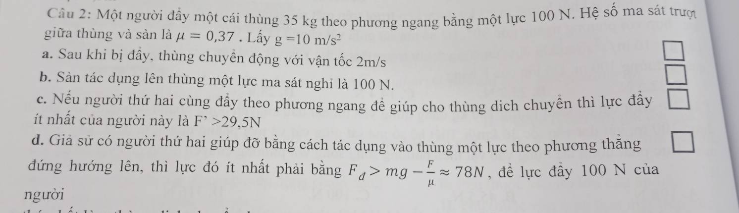 Một người đầy một cái thùng 35 kg theo phương ngang bằng một lực 100 N. Hệ số ma sát trượt 
giữa thùng và sàn là mu =0,37. Lấy g=10m/s^2
a. Sau khi bị đây, thùng chuyên động với vận tốc 2m/s
b. Sàn tác dụng lên thùng một lực ma sát nghi là 100 N.
 □ /□  
c. Nếu người thứ hai cùng đầy theo phương ngang để giúp cho thùng dịch chuyển thì lực đấy □ 
ít nhất của người này là F^(^,)>29,5N
d. Giả sử có người thứ hai giúp đỡ bằng cách tác dụng vào thùng một lực theo phương thăng □ 
đứng hướng lên, thì lực đó ít nhất phải bằng F_d>mg- F/mu  approx 78N , để lực đẩy 100 N của 
ngưòi