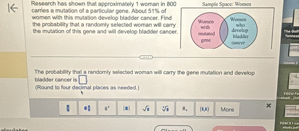 Research has shown that approximately 1 woman in 800 Sample Space: Women 
carries a mutation of a particular gene. About 51% of 
women with this mutation develop bladder cancer. Find Women Women 
the probability that a randomly selected woman will carry with develop who The Golf 
the mutation of this gene and will develop bladder cancer. mutated bladder Tenness 
gene cancer 
lesson 2 
The probability that a randomly selected woman will carry the gene mutation and develop 
bladder cancer is 
(Round to four decimal places as needed.) 
FOCU FIr 
Evaluati... [32
 □ /□   8 6/8  □° |□ | sqrt(□ ) sqrt[□](□ ) J_s (1,0) More 
PGM 3.1 ca 
study, pd