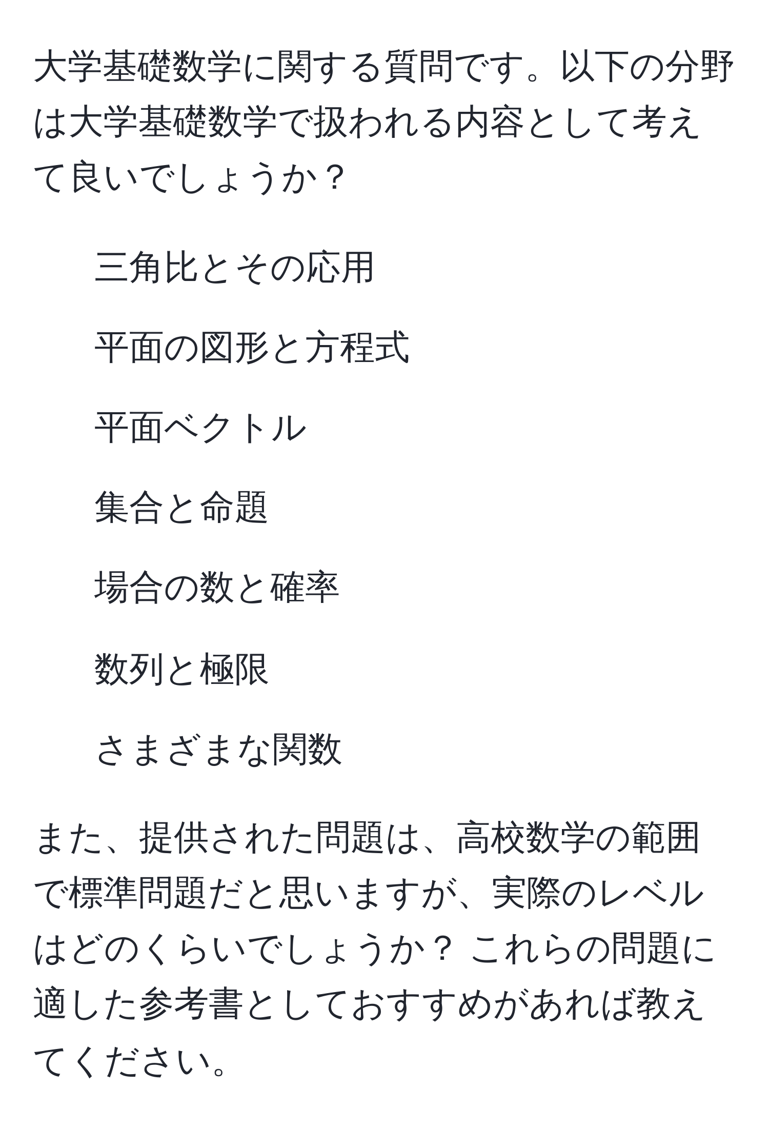 大学基礎数学に関する質問です。以下の分野は大学基礎数学で扱われる内容として考えて良いでしょうか？  
- 三角比とその応用  
- 平面の図形と方程式  
- 平面ベクトル  
- 集合と命題  
- 場合の数と確率  
- 数列と極限  
- さまざまな関数  

また、提供された問題は、高校数学の範囲で標準問題だと思いますが、実際のレベルはどのくらいでしょうか？ これらの問題に適した参考書としておすすめがあれば教えてください。