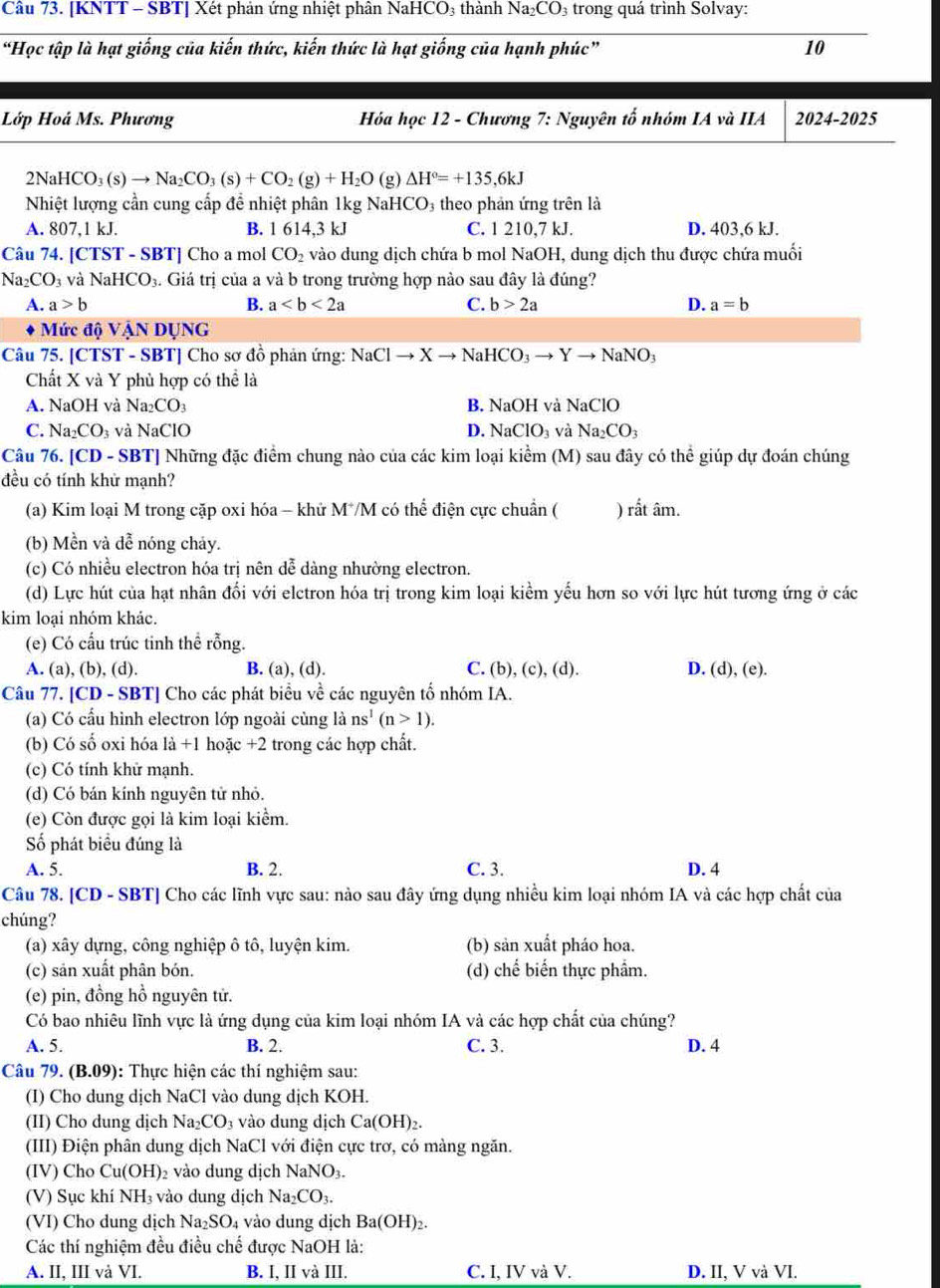 [KNTT - SBT] Xét phản ứng nhiệt phân NaHCO₃ thành Na_2CO_3 trong quá trình Solvay:
“Học tập là hạt giống của kiến thức, kiến thức là hạt giống của hạnh phúc” 10
Lớp Hoá Ms. Phương  Hóa học 12 - Chương 7: Nguyên tố nhóm IA và IIA 2024-2025
2N aHCO_3(s)to Na_2CO_3(s)+CO_2(g)+H_2O (g )△ H°=+135,6kJ
Nhiệt lượng cần cung cấp đề nhiệt phân 1kg NaHCO₃ theo phản ứng trên là
A. 807,1 kJ. B. 1614,3kJ C. 1 210,7 kJ. D. 403,6 kJ.
Câu 74. [ CTST-SBT] Cho a mol CO_2 vào dung dịch chứa b mol NaOH, dung dịch thu được chứa muối
Na_2CO_3 và NaHCO_3 4. Giá trị của a và b trong trường hợp nào sau đây là đúng?
A. a>b B. a C. b>2a D. a=b
Mức độ VậN DỤNG
Câu 75. [CTST - SBT] Cho sơ đồ phản ứng: NaClto Xto NaHCO_3to Yto NaNO_3
Chất X và Y phủ hợp có thể là
A. NaOH và Na_2CO_3 B. NaOH và NaClO
C. Na_2CO_3 và NaClO D. NaClO_3 và Na_2CO_3
Câu 76. [CD - SBT] Những đặc điểm chung nào của các kim loại kihat em (M) 0 sau đây có thể giúp dự đoán chúng
đều có tính khử mạnh?
(a) Kim loại M trong cặp oxi hóa - khử M*M có thể điện cực chuẩn ( rhat at âm.
(b) Mền và đễ nóng chảy.
(c) Có nhiều electron hóa trị nên dễ dàng nhường electron.
(d) Lực hút của hạt nhân đối với elctron hóa trị trong kim loại kiểm yếu hơn so với lực hút tương ứng ở các
kim loại nhóm khác.
(e) Có cấu trúc tinh thể rỗng.
A. (a), (b), (d). B. (a), (d). C. (b), (c), (d). D. (d), (e).
Câu 77. [CD - SBT] Cho các phát biểu về các nguyên tố nhóm IA.
(a) Có cấu hình electron lớp ngoài cùng là ns^1(n>1).
(b) Có số oxi hóa là +1 hoặc +2 trong các hợp chất.
(c) Có tính khử mạnh.
(d) Có bán kính nguyên tử nhỏ.
(e) Còn được gọi là kim loại kiểm.
ố phát biểu đúng là
A. 5. B. 2. C. 3. D. 4
Câu 78. [CD - SBT] Cho các lĩnh vực sau: nào sau đây ứng dụng nhiều kim loại nhóm IA và các hợp chất của
chúng?
(a) xây dựng, công nghiệp ô tô, luyện kim. (b) sản xuất pháo hoa.
(c) sản xuất phân bón. (d) c he * biến thực phẩm.
(e) pin, đồng hồ nguyên tử.
Có bao nhiêu lĩnh vực là ứng dụng của kim loại nhóm IA và các hợp chất của chúng?
A. 5. B. 2. C. 3. D. 4
Câu 79. (B.09) 1:  Thực hiện các thí nghiệm sau:
(I) Cho dung dịch NaCl vào dung dịch KOH.
(II) Cho dung dịch Na_2CO_3 vào dung dịch Ca(OH)_2.
(III) Điện phân dung dịch NaCl với điện cực trơ, có màng ngăn.
(IV) Cho Cu(OH) )2 vào dung dịch NaNO_3.
(V) Sục khí NH_3 vào dung dịch Na_2CO_3.
(VI) Cho dung dịch Na_2SO_4 vào dung dịch Ba(OH)_2.
Các thí nghiệm đều điều chế được NaOH là:
A. II, III và VI. B. I, II và III. C. I, IV và V. D. II, V và VI.