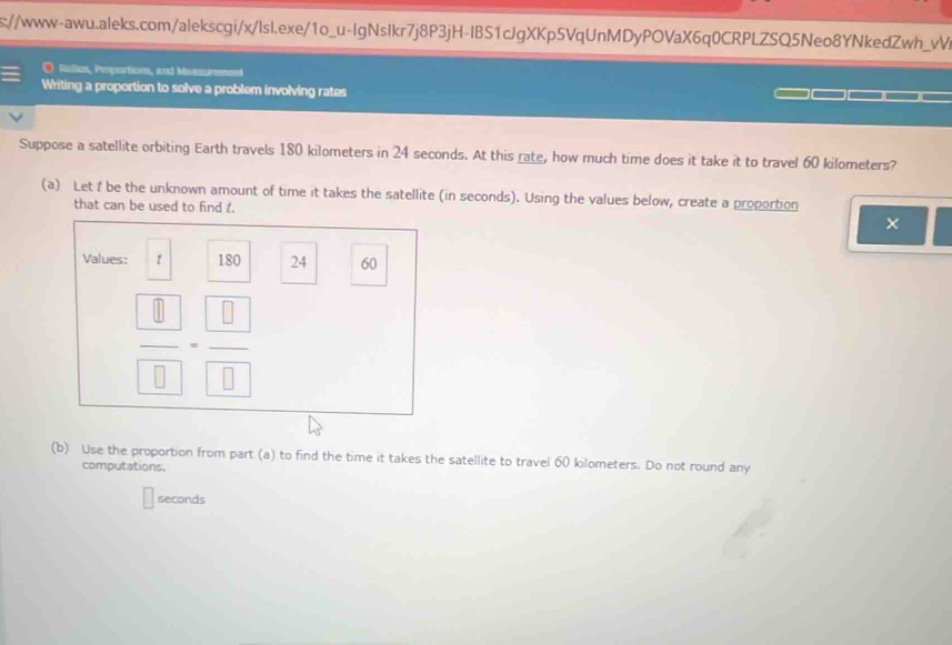 s://www-awu.aleks.com/alekscgi/x/lsl.exe/1o_u-IgNslkr7j8P3jH-IBS1cJgXKp5VqUnMDyPOVaX6q0CRPLZSQ5Neo8YNkedZwh_vV 
O Rution, Proportion, and Messurement 
Writing a proportion to solve a problem involving rates 
Suppose a satellite orbiting Earth travels 180 kilometers in 24 seconds. At this rate, how much time does it take it to travel 60 kilometers? 
(a) Let f be the unknown amount of time it takes the satellite (in seconds). Using the values below, create a proportion 
that can be used to find t. 
× 
Values: t 180 24 60
frac  0 0=frac  0 0
(b) Use the proportion from part (a) to find the time it takes the satellite to travel 60 kilometers. Do not round any 
computations.
seconds