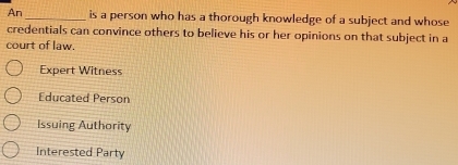 An _is a person who has a thorough knowledge of a subject and whose
credentials can convince others to believe his or her opinions on that subject in a
court of law.
Expert Witness
Educated Person
Issuing Authority
Interested Party