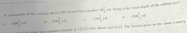 A suhmarine at the surface dives 150 yd and then another 58 1/3 yd What is the final depth of the submarine?
a. 208 1/3 >d b. 216 2/3 yd c. -216 2/3 yd d. -208 1/3 yd
location in a certain country is 14,332 feet above sea level. The lowest point in the same country