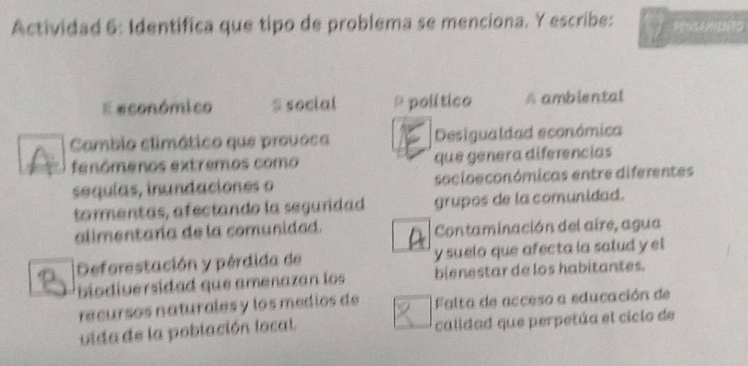 Actividad 6: Identifica que tipo de problema se menciona. Y escribe: PENSAPENTG
E económico S social * político A ambiental
Cambio climático que provoca Desigualdad económica
fenómenos extremos como que génera diferencias
sequías, inundaciones o socioeconómicas entre diferentes
tormentas, afectando la seguridad grupos de la comunidad.
alimentaría de la comunidad.
Contaminación del aire, agua
Deforestación y pérdida de y suelo que afecta la salud y el
biodiversidad que amenazan los bienestar de los habitantes.
recursos naturales y los medios de Falta de acceso a educación de
vida de la población local. calidad que perpetúa el ciclo de