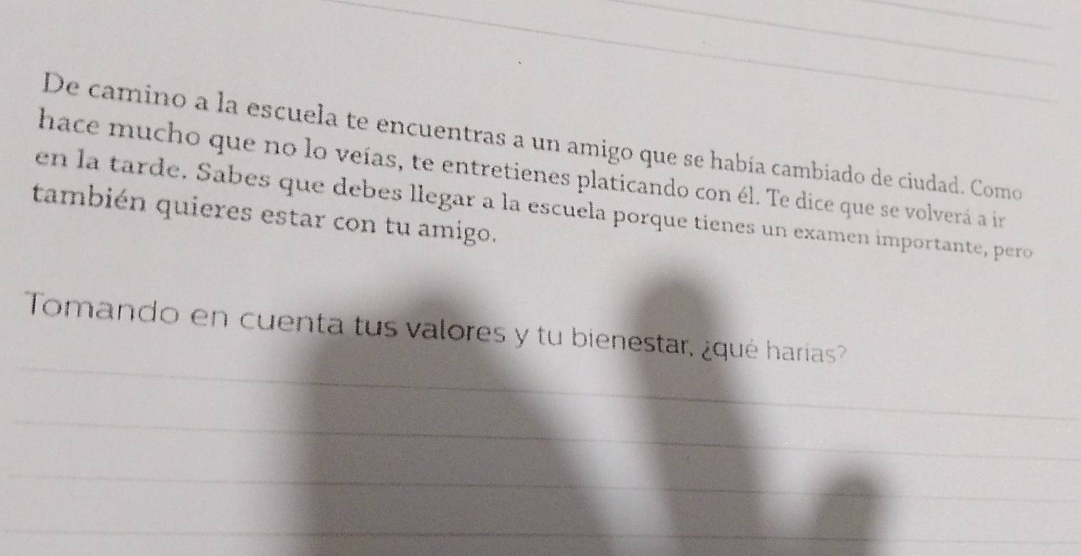 De camino a la escuela te encuentras a un amigo que se había cambiado de ciudad. Como 
hace mucho que no lo veías, te entretienes platicando con él. Te dice que se volverá a in 
en la tarde. Sabes que debes llegar a la escuela porque tienes un examen importante, pero 
también quieres estar con tu amigo. 
_ 
Tomando en cuenta tus valores y tu bienestar, ¿qué harías? 
_ 
_ 
_