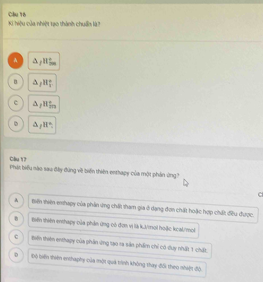 Kí hiệu của nhiệt tạo thành chuẩn là?
A △ _fH_(208)°
B △ _fH_f^((circ)
C △ _f)H_(2π 3)°
D △ _fH°; 
Câu 17
Phát biểu nào sau đảy đủng về biến thiên enthapy của một phản ứng?
C
A Biến thiên enthapy của phản ứng chất tham gia ở dạng đơn chất hoặc hợp chất đều được.
B Biến thiên enthapy của phản ứng có đơn vị là kJ/mol hoặc kcal/mol
C Biến thiên enthapy của phản ứng tạo ra sản phẩm chỉ có duy nhất 1 chất.
D Độ biến thiên enthaphy của một quá trình không thay đối theo nhiệt độ.