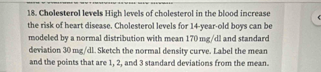 Cholesterol levels High levels of cholesterol in the blood increase 
the risk of heart disease. Cholesterol levels for 14-year-old boys can be 
modeled by a normal distribution with mean 170 mg/dl and standard 
deviation 30 mg/dl. Sketch the normal density curve. Label the mean 
and the points that are 1, 2, and 3 standard deviations from the mean.