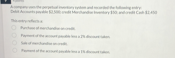 A company uses the perpetual inventory system and recorded the following entry:
Debit Accounts payable $2,500; credit Merchandise Inventory $50; and credit Cash $2,450
This entry reflects a:
Purchase of merchandise on credit.
Payment of the account payable less a 2% discount taken.
Sale of merchandise on credit.
Payment of the account payable less a 1% discount taken.