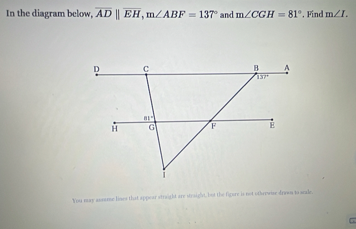 In the diagram below, overline ADparallel overline EH,m∠ ABF=137° and m∠ CGH=81°. Find m∠ I.
You may assume lines that appear straight are straight, but the figure is not otherwise drawn to seale.