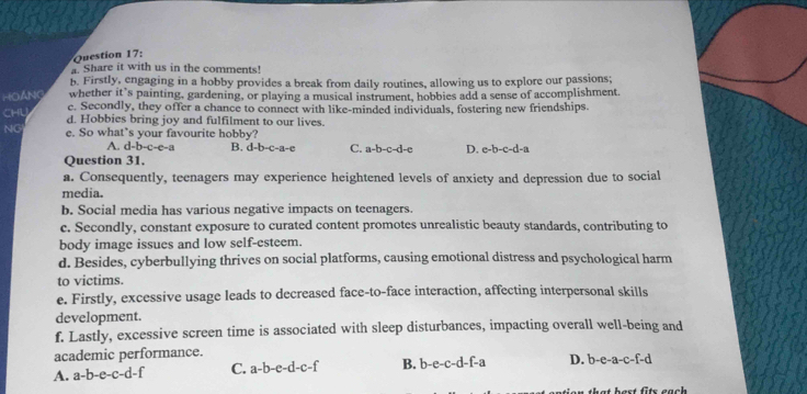 Share it with us in the comments!
b. Firstly, engaging in a hobby provides a break from daily routines, allowing us to explore our passions;
HOANG whether it’s painting, gardening, or playing a musical instrument, hobbies add a sense of accomplishment.
CHL
c. Secondly, they offer a chance to connect with like-minded individuals, fostering new friendships.
d. Hobbies bring joy and fulfilment to our lives.
NG e. So what’s your favourite hobby?
A. d-b-c-e-a B, d-b-c-a-c C. a-b-c-d- D. e-b-c-d-a
Question 31.
a. Consequently, teenagers may experience heightened levels of anxiety and depression due to social
media.
b. Social media has various negative impacts on teenagers.
c. Secondly, constant exposure to curated content promotes unrealistic beauty standards, contributing to
body image issues and low self-esteem.
d. Besides, cyberbullying thrives on social platforms, causing emotional distress and psychological harm
to victims.
e. Firstly, excessive usage leads to decreased face-to-face interaction, affecting interpersonal skills
development.
f. Lastly, excessive screen time is associated with sleep disturbances, impacting overall well-being and
academic performance.
A. a-b-e-c-d-f C. a-b-e-d-c-f B. b-e-c-d-f-a D. b-e-a-c-f-d
t best fits each .
