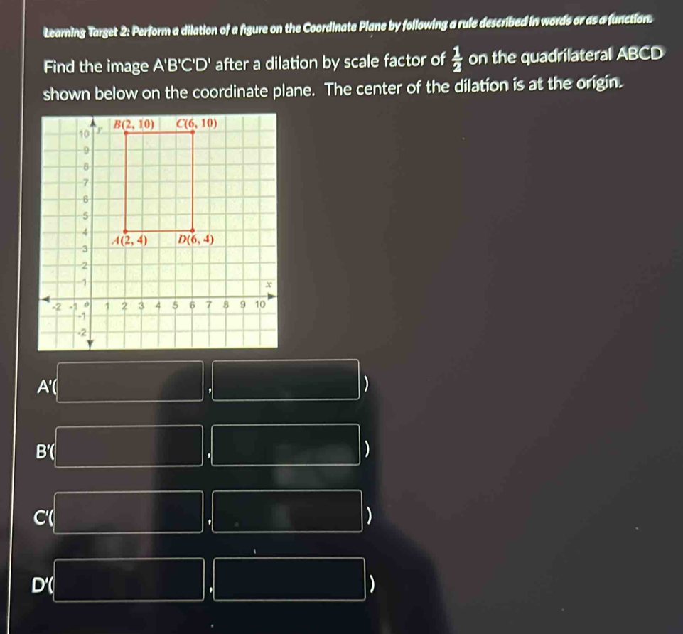 Learning Target 2: Perform a dilation of a figure on the Coordinate Plane by following a rule described in words or as a function.
Find the image A'B'C'D' after a dilation by scale factor of  1/2  on the quadrilateral ABCD
shown below on the coordinate plane. The center of the dilation is at the origin.
A'( )
,
B'( )
,
C(
'
)
)