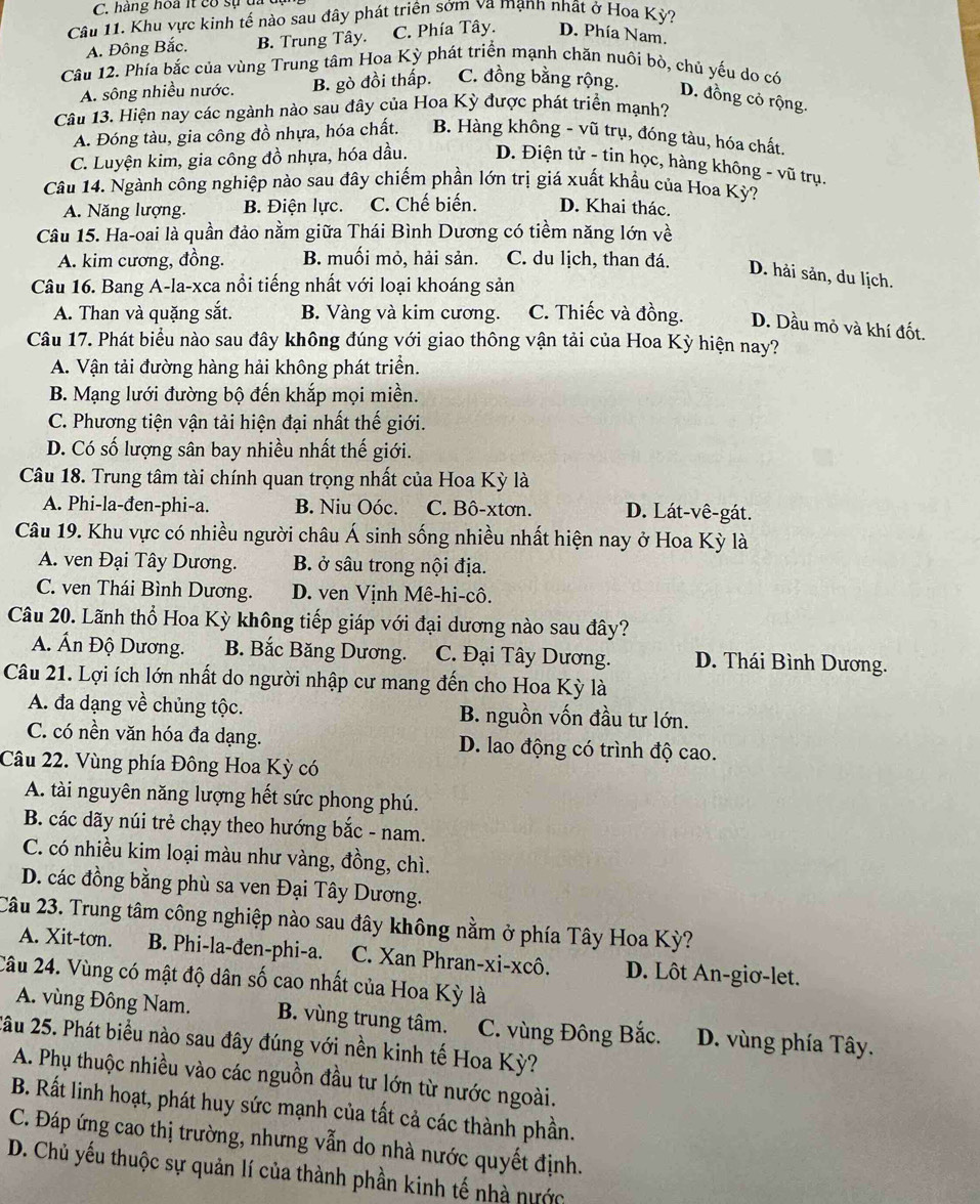 hàng hoa it có sự  đ  
Câu 11. Khu vực kinh tế nào sau đây phát triên sớm va mạnh nhất ở Hoa Kỳ?
A. Đông Bắc. B. Trung Tây. C. Phía Tây. D. Phía Nam.
Câu 12. Phía bắc của vùng Trung tâm Hoa Kỳ phát triển mạnh chăn nuôi bò, chủ yếu do có
A. sông nhiều nước. B. gò đồi thấp. C. đồng bằng rộng.
D. đồng cỏ rộng.
Câu 13. Hiện nay các ngành nào sau đây của Hoa Kỳ được phát triển mạnh?
A. Đóng tàu, gia công đồ nhựa, hóa chất. B. Hàng không - vũ trụ, đóng tàu, hóa chất.
C. Luyện kim, gia công đồ nhựa, hóa dầu. D. Điện tử - tin học, hàng không - vũ trụ.
Câu 14. Ngành công nghiệp nào sau đây chiếm phần lớn trị giá xuất khẩu của Hoa Kỳ?
A. Năng lượng. B. Điện lực. C. Chế biến. D. Khai thác.
Câu 15. Ha-oai là quần đảo nằm giữa Thái Bình Dương có tiềm năng lớn về
A. kim cương, đồng. B. muối mỏ, hải sản. C. du lịch, than đá.
D. hải sản, du lịch.
Câu 16. Bang A-la-xca nổi tiếng nhất với loại khoáng sản
A. Than và quặng sắt. B. Vàng và kim cương. C. Thiếc và đồng. D. Dầu mỏ và khí đốt.
Câu 17. Phát biểu nào sau đây không đúng với giao thông vận tải của Hoa Kỳ hiện nay?
A. Vận tải đường hàng hải không phát triển.
B. Mạng lưới đường bộ đến khắp mọi miền.
C. Phương tiện vận tải hiện đại nhất thế giới.
D. Có số lượng sân bay nhiều nhất thế giới.
Câu 18. Trung tâm tài chính quan trọng nhất của Hoa Kỳ là
A. Phi-la-đen-phi-a. B. Niu Oóc. C. Bô-xtơn. D. Lát-vê-gát.
Câu 19. Khu vực có nhiều người châu Á sinh sống nhiều nhất hiện nay ở Hoa Kỳ là
A. ven Đại Tây Dương. B. ở sâu trong nội địa.
C. ven Thái Bình Dương. D. ven Vịnh Mê-hi-cô.
Câu 20. Lãnh thổ Hoa Kỳ không tiếp giáp với đại dương nào sau đây?
A. Ấn Độ Dương. B. Bắc Băng Dương.  C. Đại Tây Dương. D. Thái Bình Dương.
Câu 21. Lợi ích lớn nhất do người nhập cư mang đến cho Hoa Kỳ là
A. đa dạng về chủng tộc. B. nguồn vốn đầu tư lớn.
C. có nền văn hóa đa dạng. D. lao động có trình độ cao.
Câu 22. Vùng phía Đông Hoa Kỳ có
A. tài nguyên năng lượng hết sức phong phú.
B. các dãy núi trẻ chạy theo hướng bắc - nam.
C. có nhiều kim loại màu như vàng, đồng, chì.
D. các đồng bằng phù sa ven Đại Tây Dương.
Câu 23. Trung tâm công nghiệp nào sau đây không nằm ở phía Tây Hoa Kỳ?
A. Xit-tơn. B. Phi-la-đen-phi-a. C. Xan Phran-xi-xcô. D. Lôt An-giơ-let.
Câu 24. Vùng có mật độ dân số cao nhất của Hoa Kỳ là
A. vùng Đông Nam. B. vùng trung tâm. C. vùng Đông Bắc. D. vùng phía Tây.
2âu 25. Phát biểu nào sau đây đúng với nền kinh tế Hoa Kỳ?
A. Phụ thuộc nhiều vào các nguồn đầu tư lớn từ nước ngoài.
B. Rất linh hoạt, phát huy sức mạnh của tất cả các thành phần.
C. Đáp ứng cao thị trường, nhưng vẫn do nhà nước quyết định.
D. Chủ yếu thuộc sự quản lí của thành phần kinh tế nhà nước